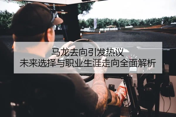 马龙去向引发热议 未来选择与职业生涯走向全面解析