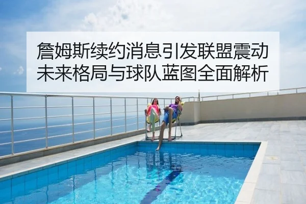 詹姆斯续约消息引发联盟震动 未来格局与球队蓝图全面解析