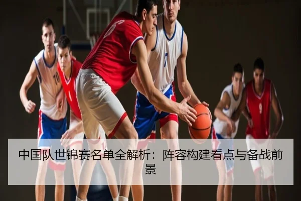 中国队世锦赛名单全解析：阵容构建看点与备战前景