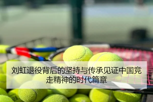 刘虹退役背后的坚持与传承见证中国竞走精神的时代篇章