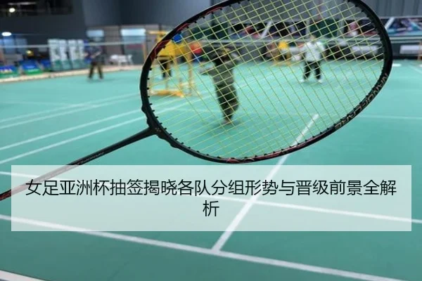 女足亚洲杯抽签揭晓各队分组形势与晋级前景全解析