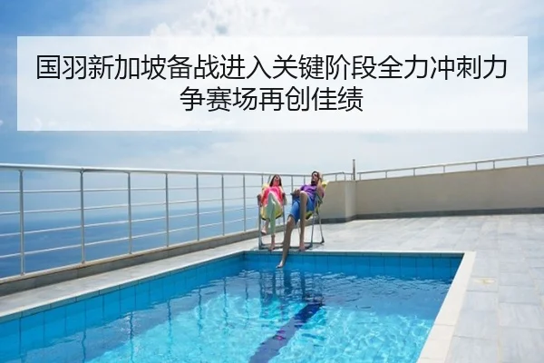 国羽新加坡备战进入关键阶段全力冲刺力争赛场再创佳绩