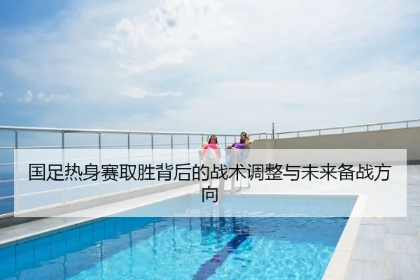国足热身赛取胜背后的战术调整与未来备战方向