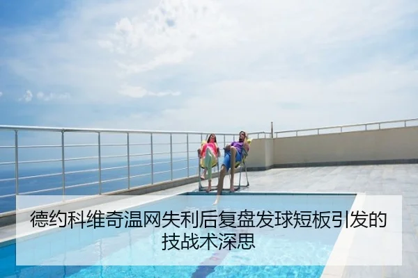 德约科维奇温网失利后复盘发球短板引发的技战术深思