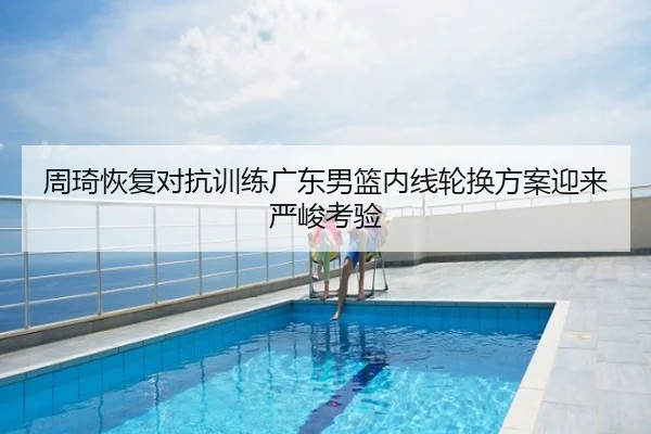 周琦恢复对抗训练广东男篮内线轮换方案迎来严峻考验