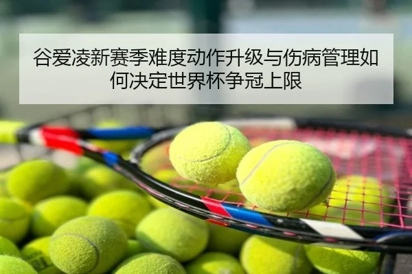 谷爱凌新赛季难度动作升级与伤病管理如何决定世界杯争冠上限
