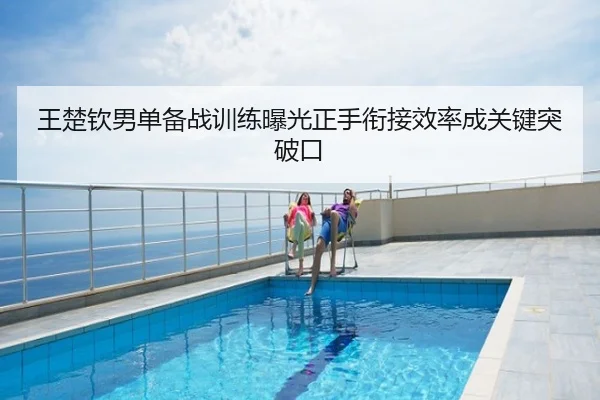 王楚钦男单备战训练曝光正手衔接效率成关键突破口