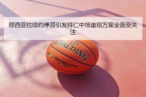 穆西亚拉续约停滞引发拜仁中场重组方案全面受关注