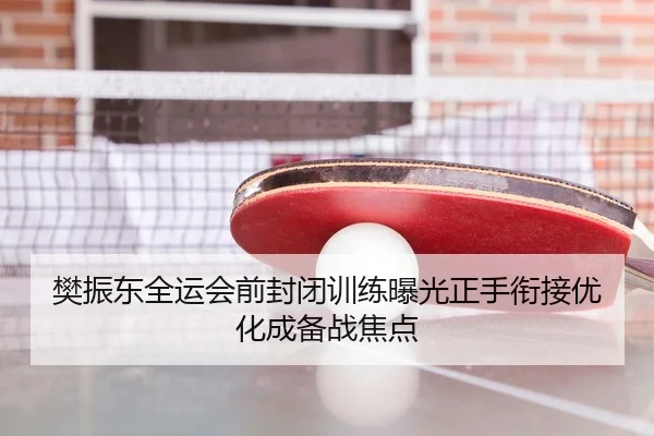 樊振东全运会前封闭训练曝光正手衔接优化成备战焦点