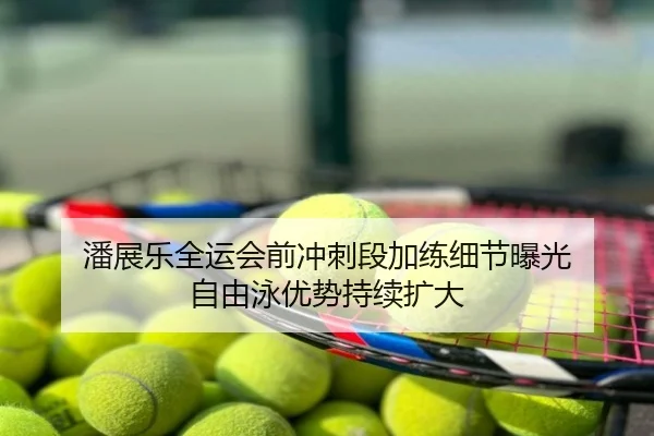 潘展乐全运会前冲刺段加练细节曝光 自由泳优势持续扩大