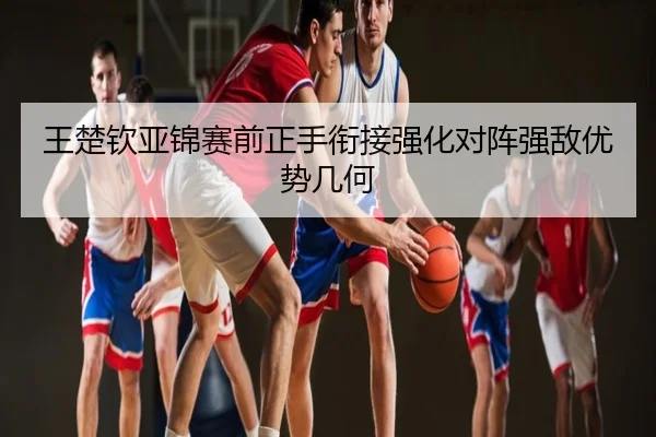 王楚钦亚锦赛前正手衔接强化对阵强敌优势几何
