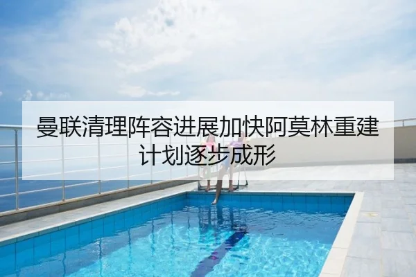 曼联清理阵容进展加快阿莫林重建计划逐步成形