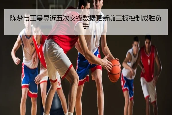 陈梦与王曼昱近五次交锋数据更新前三板控制成胜负手